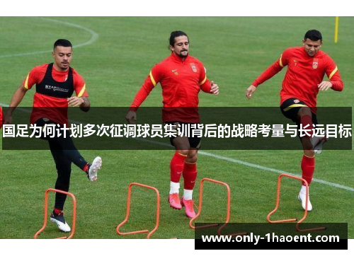 国足为何计划多次征调球员集训背后的战略考量与长远目标