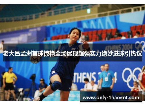 老大吕孟洲首球惊艳全场展现超强实力绝妙进球引热议