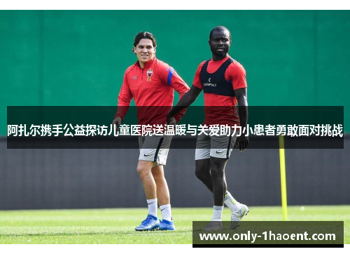 阿扎尔携手公益探访儿童医院送温暖与关爱助力小患者勇敢面对挑战