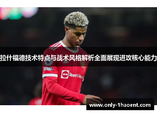 拉什福德技术特点与战术风格解析全面展现进攻核心能力