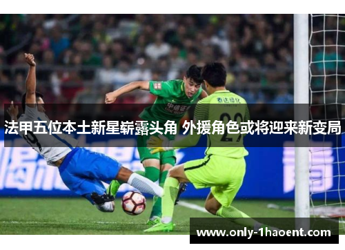 法甲五位本土新星崭露头角 外援角色或将迎来新变局 法甲五位本土新星崭露头角 外援角色或将迎来新变局