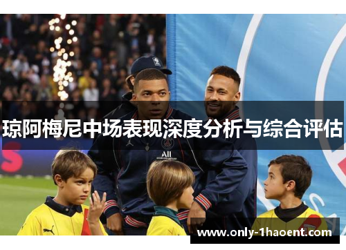琼阿梅尼中场表现深度分析与综合评估