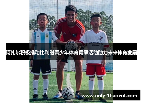 阿扎尔积极推动比利时青少年体育健康活动助力未来体育发展 阿扎尔积极推动比利时青少年体育健康活动助力未来体育发展