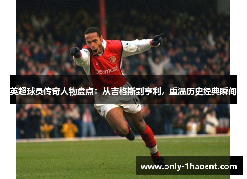 英超球员传奇人物盘点：从吉格斯到亨利，重温历史经典瞬间